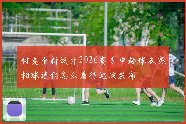 耐克全新设计2026赛季中超球衣亮相球迷们怎么看待这次发布