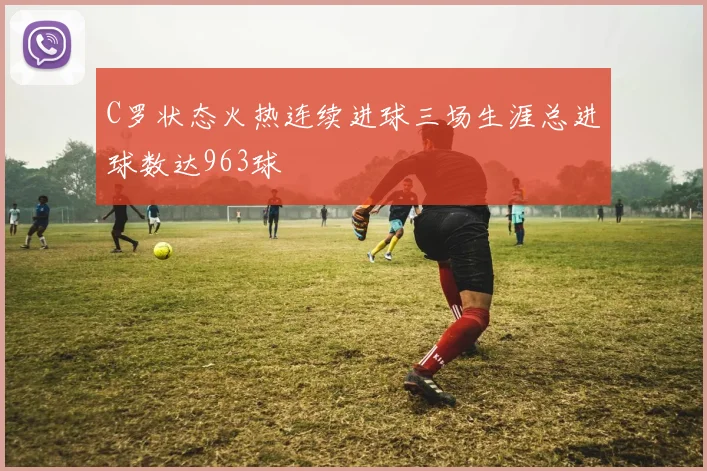 C罗状态火热连续进球三场生涯总进球数达963球