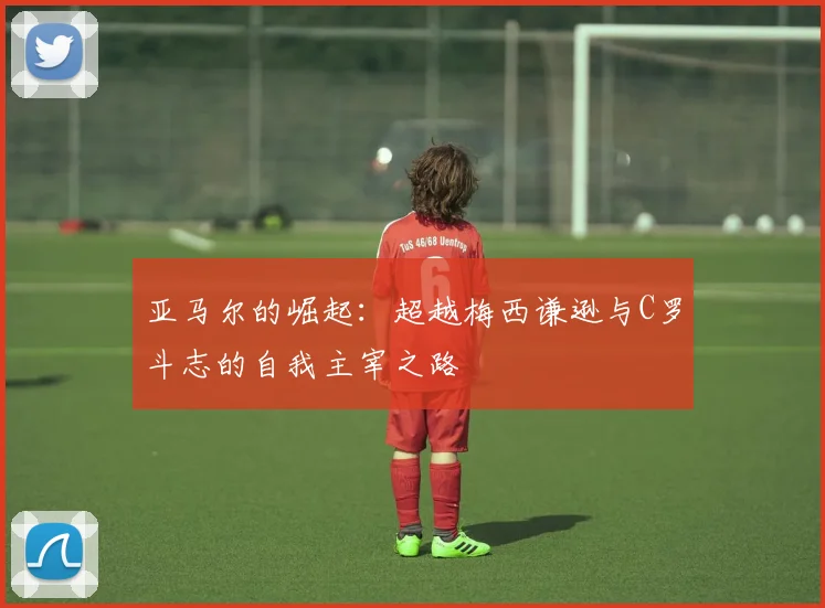 亚马尔的崛起：超越梅西谦逊与C罗斗志的自我主宰之路