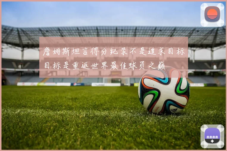 詹姆斯坦言得分纪录不是追求目标目标是重返世界最佳球员之巅