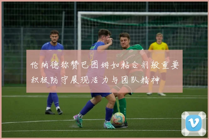 伦纳德称赞巴图姆如粘合剂般重要积极防守展现活力与团队精神