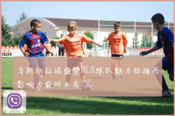 马斯切拉诺盛赞MLS球队魅力称梅西影响力前所未有