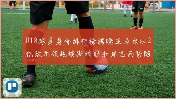 U18球员身价排行榜揭晓亚马尔以2亿欧元领跑埃斯特旺和库巴西紧随其后