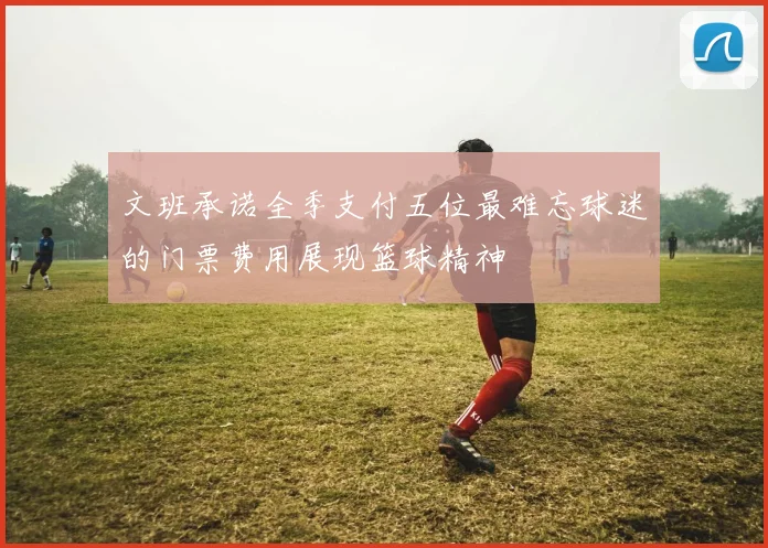 文班承诺全季支付五位最难忘球迷的门票费用展现篮球精神