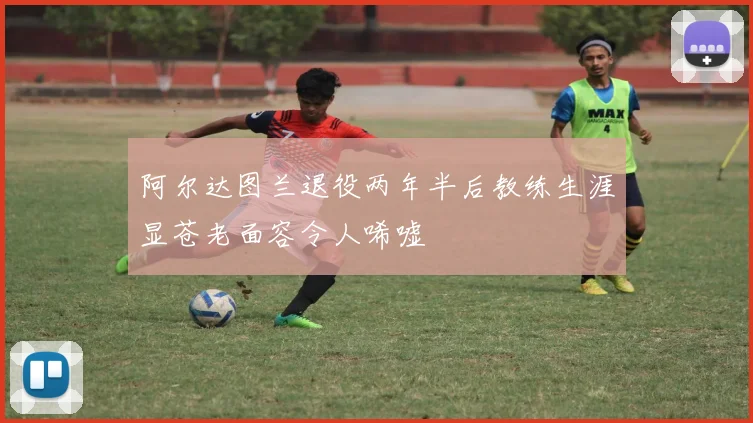 阿尔达图兰退役两年半后教练生涯显苍老面容令人唏嘘