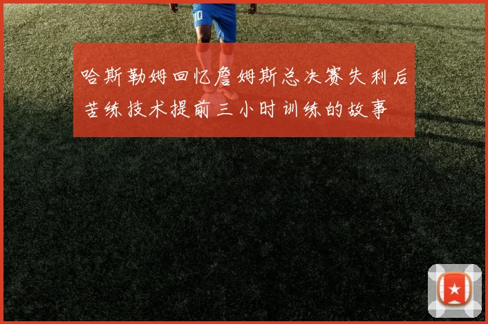 哈斯勒姆回忆詹姆斯总决赛失利后苦练技术提前三小时训练的故事