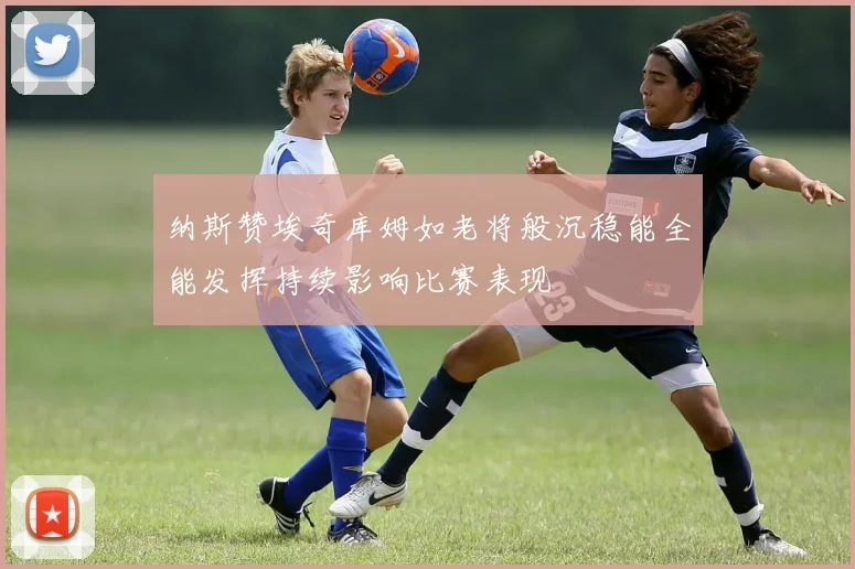 纳斯赞埃奇库姆如老将般沉稳能全能发挥持续影响比赛表现