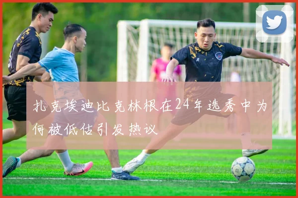 扎克埃迪比克林根在24年选秀中为何被低估引发热议
