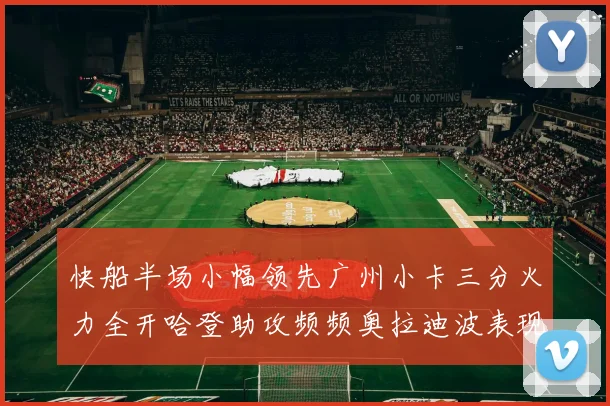 快船半场小幅领先广州小卡三分火力全开哈登助攻频频奥拉迪波表现抢眼