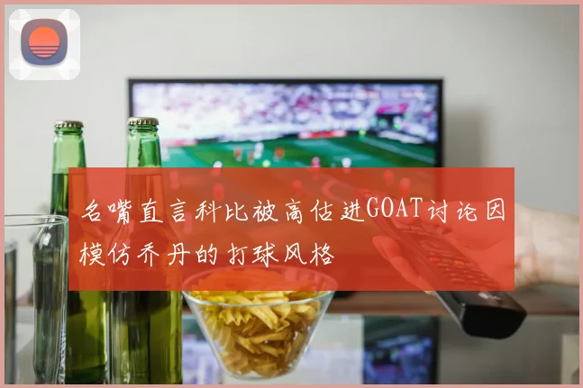 名嘴直言科比被高估进GOAT讨论因模仿乔丹的打球风格