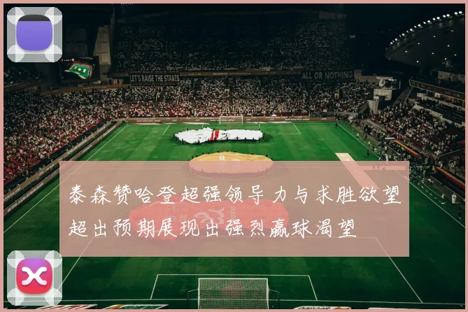 泰森赞哈登超强领导力与求胜欲望超出预期展现出强烈赢球渴望