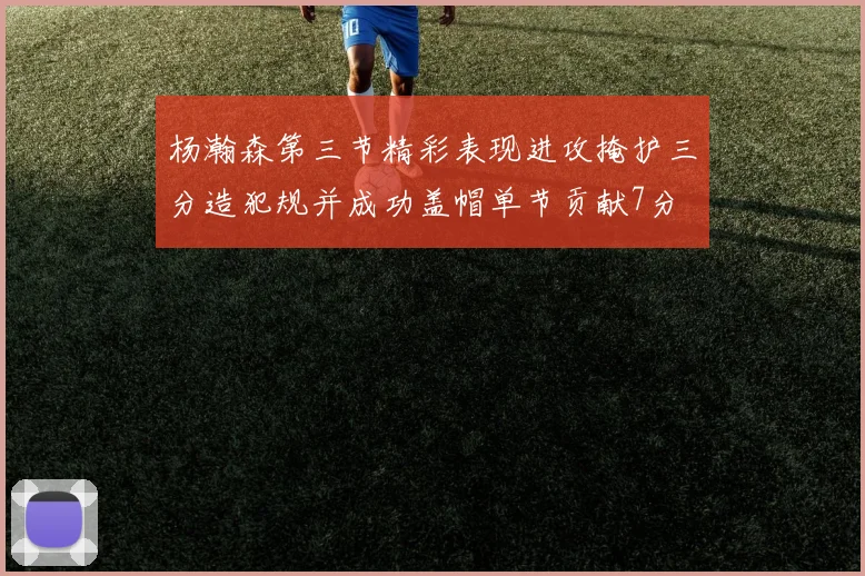 杨瀚森第三节精彩表现进攻掩护三分造犯规并成功盖帽单节贡献7分