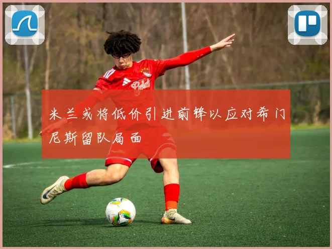米兰或将低价引进前锋以应对希门尼斯留队局面