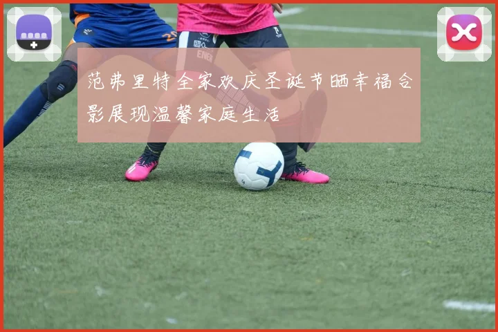 范弗里特全家欢庆圣诞节晒幸福合影展现温馨家庭生活