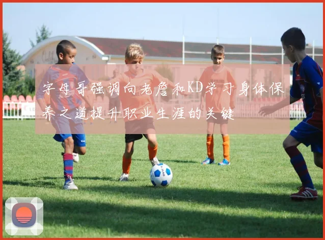 字母哥强调向老詹和KD学习身体保养之道提升职业生涯的关键