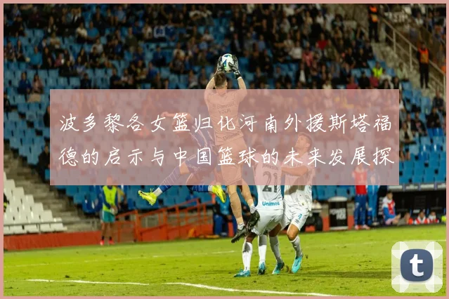波多黎各女篮归化河南外援斯塔福德的启示与中国篮球的未来发展探讨