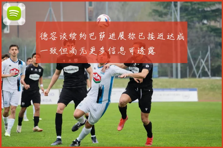 德容谈续约巴萨进展称已接近达成一致但尚无更多信息可透露