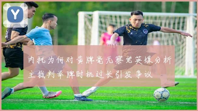 内托为何对黄牌毫无察觉英媒分析主裁判举牌时机过长引发争议