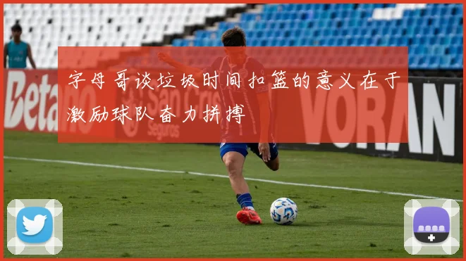 字母哥谈垃圾时间扣篮的意义在于激励球队奋力拼搏