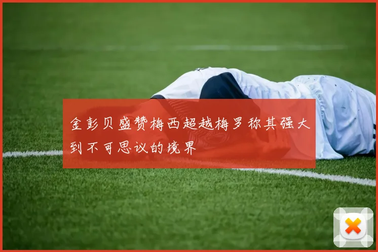 金彭贝盛赞梅西超越梅罗称其强大到不可思议的境界