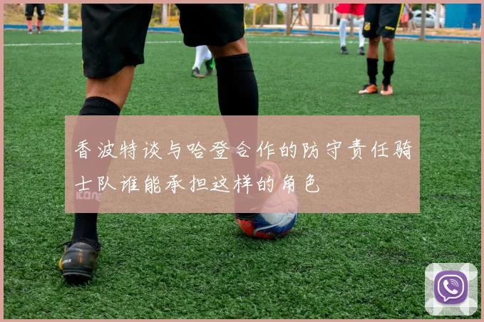 香波特谈与哈登合作的防守责任骑士队谁能承担这样的角色