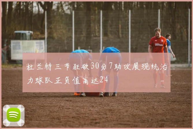 杜兰特三节狂砍30分7助攻展现统治力球队正负值高达24