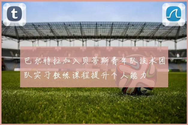 巴尔特拉加入贝蒂斯青年队技术团队实习教练课程提升个人能力