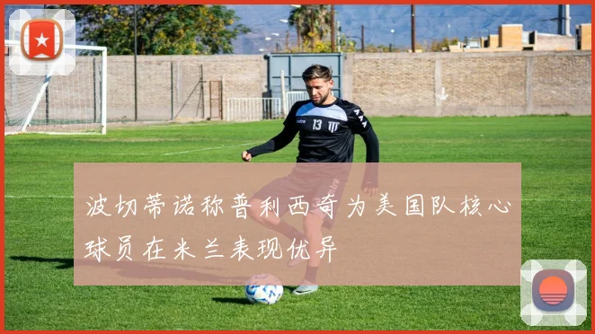 波切蒂诺称普利西奇为美国队核心球员在米兰表现优异