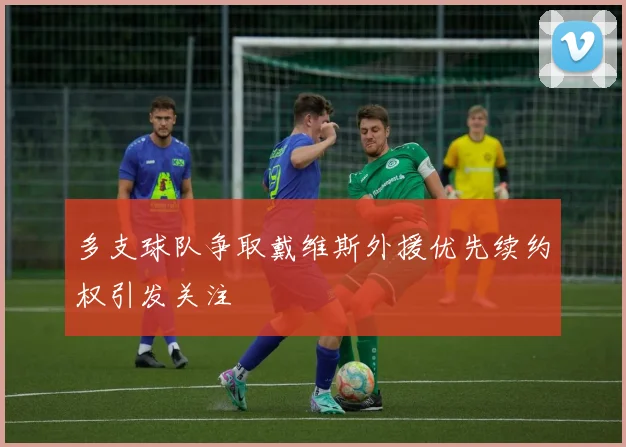 多支球队争取戴维斯外援优先续约权引发关注