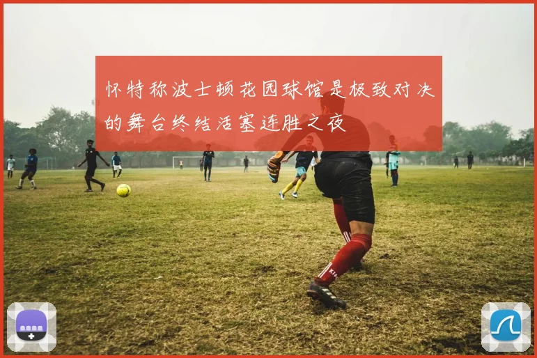怀特称波士顿花园球馆是极致对决的舞台终结活塞连胜之夜
