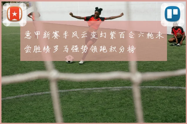 意甲新赛季风云变幻紫百合六轮未尝胜绩罗马强势领跑积分榜