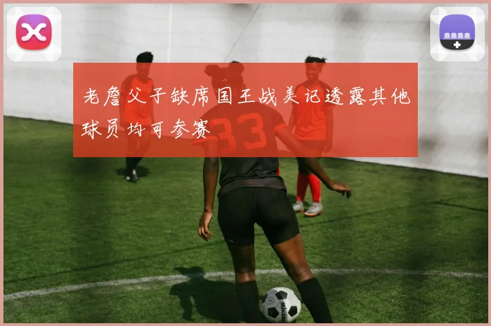 老詹父子缺席国王战美记透露其他球员均可参赛