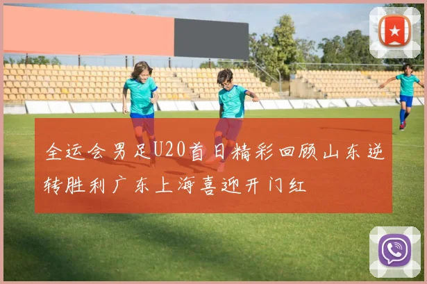 全运会男足U20首日精彩回顾山东逆转胜利广东上海喜迎开门红