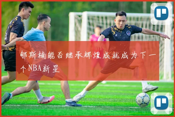 郇斯楠能否继承辉煌成就成为下一个NBA新星