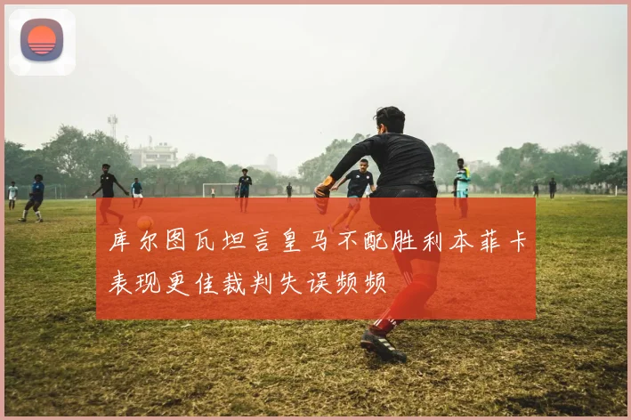 库尔图瓦坦言皇马不配胜利本菲卡表现更佳裁判失误频频