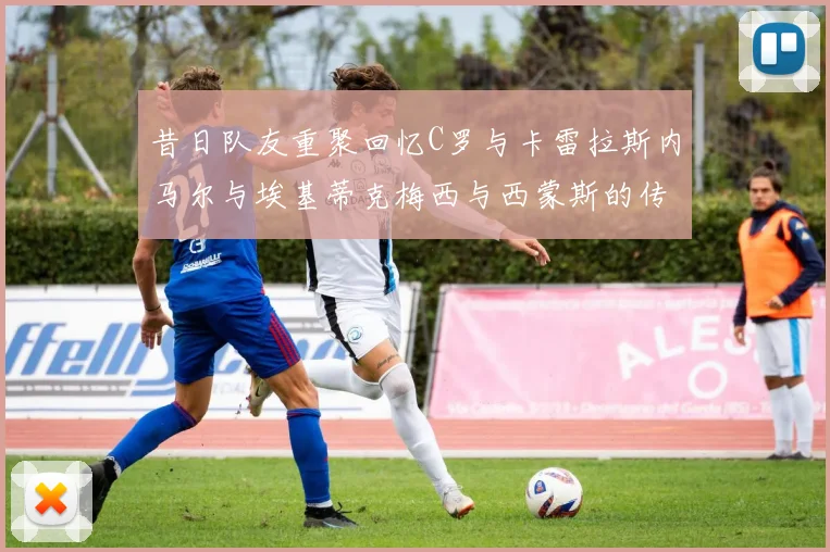 昔日队友重聚回忆C罗与卡雷拉斯内马尔与埃基蒂克梅西与西蒙斯的传奇故事