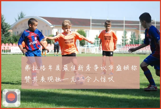 弗拉格年度最佳新秀争议华盛顿称赞其表现独一无二令人惊叹